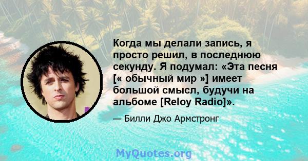 Когда мы делали запись, я просто решил, в последнюю секунду. Я подумал: «Эта песня [« обычный мир »] имеет большой смысл, будучи на альбоме [Reloy Radio]».