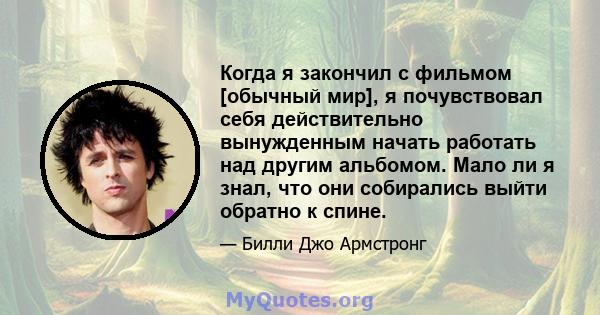 Когда я закончил с фильмом [обычный мир], я почувствовал себя действительно вынужденным начать работать над другим альбомом. Мало ли я знал, что они собирались выйти обратно к спине.