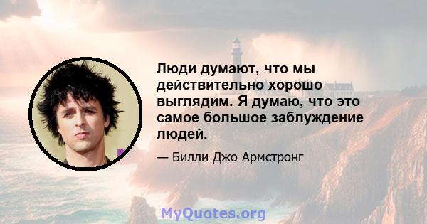 Люди думают, что мы действительно хорошо выглядим. Я думаю, что это самое большое заблуждение людей.