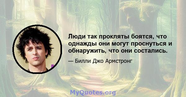 Люди так прокляты боятся, что однажды они могут проснуться и обнаружить, что они состались.