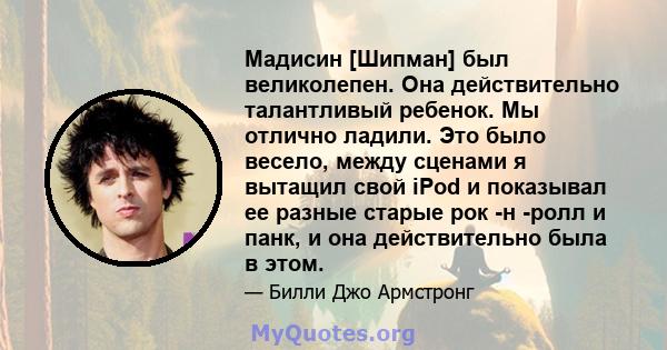 Мадисин [Шипман] был великолепен. Она действительно талантливый ребенок. Мы отлично ладили. Это было весело, между сценами я вытащил свой iPod и показывал ее разные старые рок -н -ролл и панк, и она действительно была в 