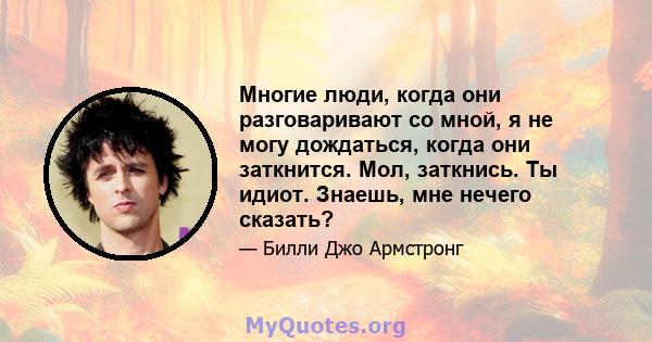 Многие люди, когда они разговаривают со мной, я не могу дождаться, когда они заткнится. Мол, заткнись. Ты идиот. Знаешь, мне нечего сказать?