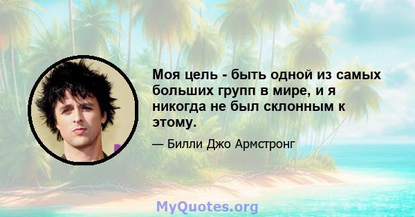 Моя цель - быть одной из самых больших групп в мире, и я никогда не был склонным к этому.