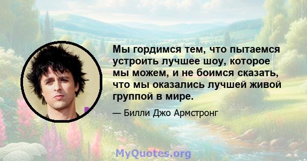 Мы гордимся тем, что пытаемся устроить лучшее шоу, которое мы можем, и не боимся сказать, что мы оказались лучшей живой группой в мире.