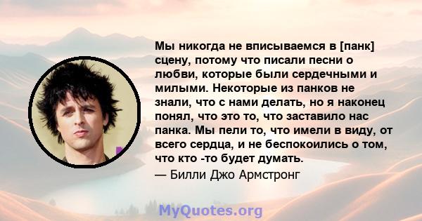 Мы никогда не вписываемся в [панк] сцену, потому что писали песни о любви, которые были сердечными и милыми. Некоторые из панков не знали, что с нами делать, но я наконец понял, что это то, что заставило нас панка. Мы