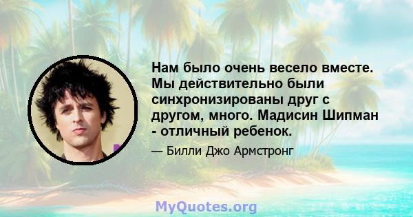 Нам было очень весело вместе. Мы действительно были синхронизированы друг с другом, много. Мадисин Шипман - отличный ребенок.