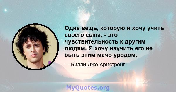 Одна вещь, которую я хочу учить своего сына, - это чувствительность к другим людям. Я хочу научить его не быть этим мачо уродом.