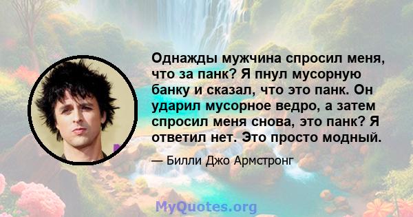 Однажды мужчина спросил меня, что за панк? Я пнул мусорную банку и сказал, что это панк. Он ударил мусорное ведро, а затем спросил меня снова, это панк? Я ответил нет. Это просто модный.