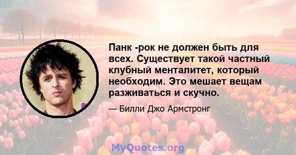 Панк -рок не должен быть для всех. Существует такой частный клубный менталитет, который необходим. Это мешает вещам разживаться и скучно.