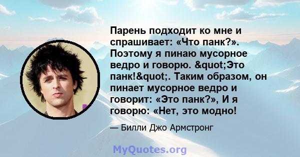 Парень подходит ко мне и спрашивает: «Что панк?». Поэтому я пинаю мусорное ведро и говорю. "Это панк!". Таким образом, он пинает мусорное ведро и говорит: «Это панк?», И я говорю: «Нет, это модно!