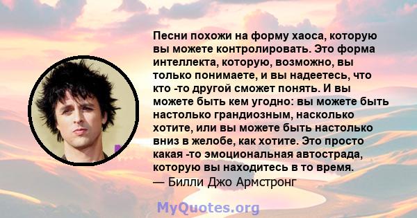 Песни похожи на форму хаоса, которую вы можете контролировать. Это форма интеллекта, которую, возможно, вы только понимаете, и вы надеетесь, что кто -то другой сможет понять. И вы можете быть кем угодно: вы можете быть