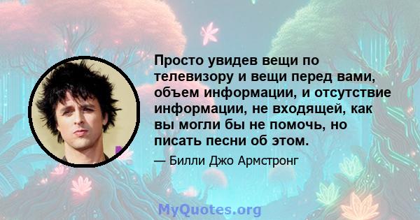 Просто увидев вещи по телевизору и вещи перед вами, объем информации, и отсутствие информации, не входящей, как вы могли бы не помочь, но писать песни об этом.