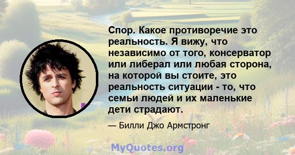 Спор. Какое противоречие это реальность. Я вижу, что независимо от того, консерватор или либерал или любая сторона, на которой вы стоите, это реальность ситуации - то, что семьи людей и их маленькие дети страдают.