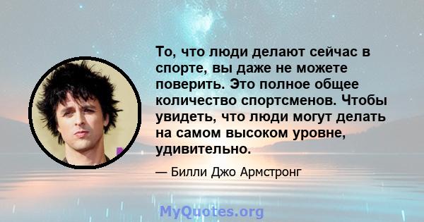 То, что люди делают сейчас в спорте, вы даже не можете поверить. Это полное общее количество спортсменов. Чтобы увидеть, что люди могут делать на самом высоком уровне, удивительно.