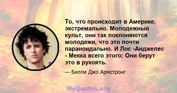 То, что происходит в Америке, экстремально. Молодежный культ, они так поклоняются молодежи, что это почти параноидально. И Лос -Анджелес - Мекка всего этого; Они берут это в рукоять.