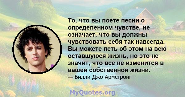 То, что вы поете песни о определенном чувстве, не означает, что вы должны чувствовать себя так навсегда. Вы можете петь об этом на всю оставшуюся жизнь, но это не значит, что все не изменится в вашей собственной жизни.