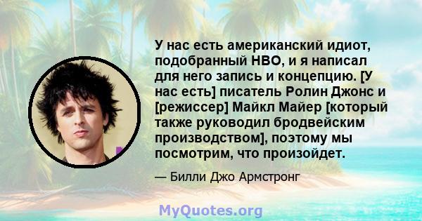 У нас есть американский идиот, подобранный HBO, и я написал для него запись и концепцию. [У нас есть] писатель Ролин Джонс и [режиссер] Майкл Майер [который также руководил бродвейским производством], поэтому мы