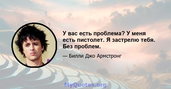 У вас есть проблема? У меня есть пистолет. Я застрелю тебя. Без проблем.