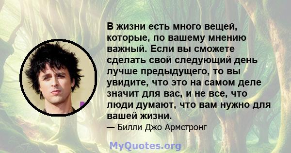 В жизни есть много вещей, которые, по вашему мнению важный. Если вы сможете сделать свой следующий день лучше предыдущего, то вы увидите, что это на самом деле значит для вас, и не все, что люди думают, что вам нужно