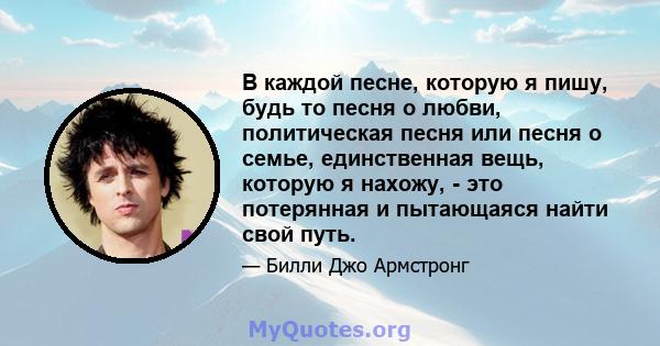 В каждой песне, которую я пишу, будь то песня о любви, политическая песня или песня о семье, единственная вещь, которую я нахожу, - это потерянная и пытающаяся найти свой путь.