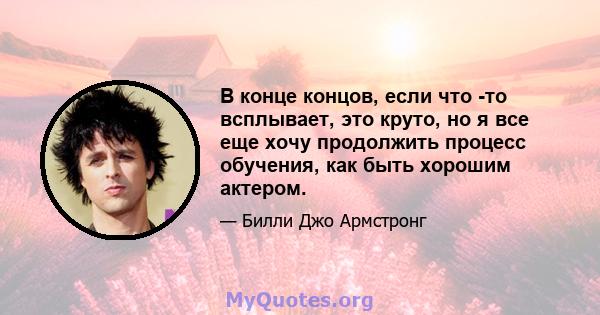 В конце концов, если что -то всплывает, это круто, но я все еще хочу продолжить процесс обучения, как быть хорошим актером.