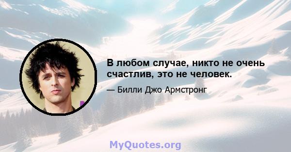 В любом случае, никто не очень счастлив, это не человек.