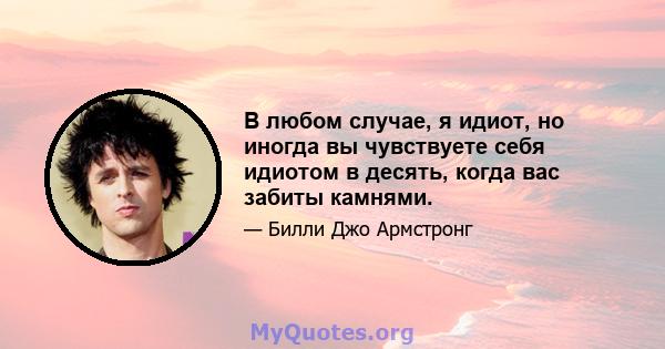 В любом случае, я идиот, но иногда вы чувствуете себя идиотом в десять, когда вас забиты камнями.