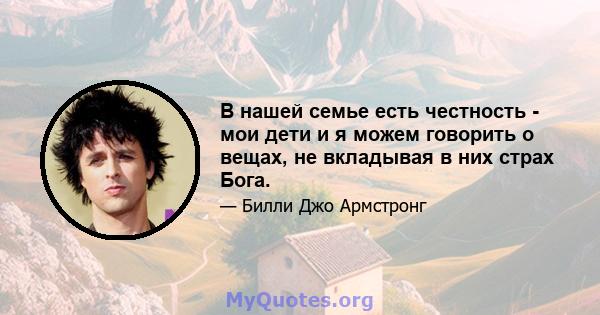 В нашей семье есть честность - мои дети и я можем говорить о вещах, не вкладывая в них страх Бога.