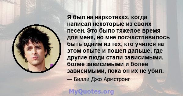 Я был на наркотиках, когда написал некоторые из своих песен. Это было тяжелое время для меня, но мне посчастливилось быть одним из тех, кто учился на этом опыте и пошел дальше, где другие люди стали зависимыми, более