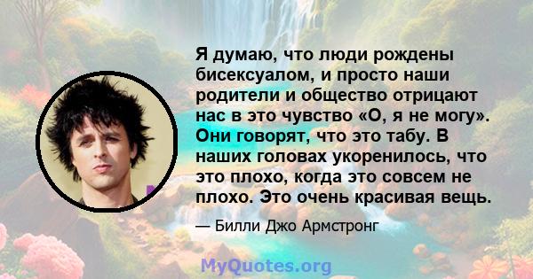 Я думаю, что люди рождены бисексуалом, и просто наши родители и общество отрицают нас в это чувство «О, я не могу». Они говорят, что это табу. В наших головах укоренилось, что это плохо, когда это совсем не плохо. Это