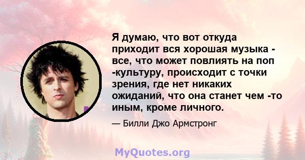 Я думаю, что вот откуда приходит вся хорошая музыка - все, что может повлиять на поп -культуру, происходит с точки зрения, где нет никаких ожиданий, что она станет чем -то иным, кроме личного.