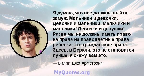 Я думаю, что все должны выйти замуж. Мальчики и девочки. Девочки и мальчики. Мальчики и мальчики! Девочки и девушки! Разве мы не должны иметь право на права на правоцветные права ребенка, это гражданские права. Здесь, в 