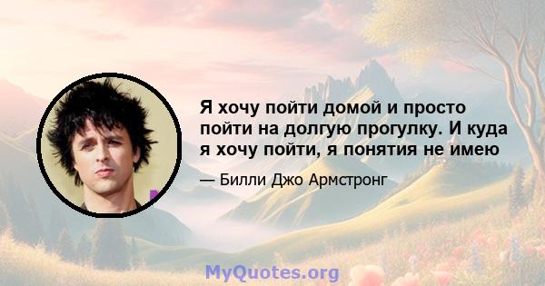 Я хочу пойти домой и просто пойти на долгую прогулку. И куда я хочу пойти, я понятия не имею