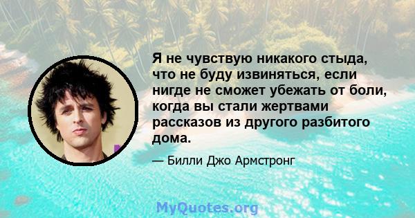 Я не чувствую никакого стыда, что не буду извиняться, если нигде не сможет убежать от боли, когда вы стали жертвами рассказов из другого разбитого дома.