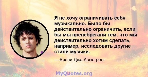 Я не хочу ограничивать себя музыкально. Было бы действительно ограничить, если бы мы пренебрегали тем, что мы действительно хотим сделать, например, исследовать другие стили музыки.