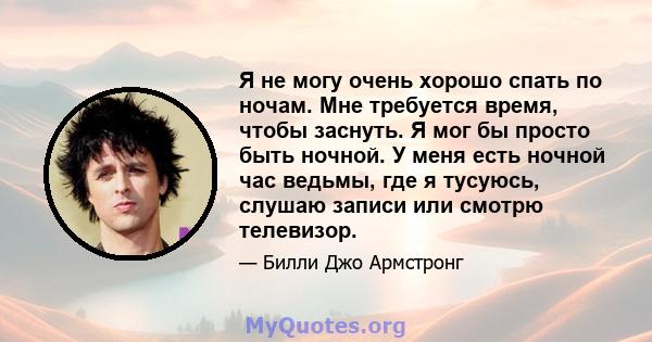 Я не могу очень хорошо спать по ночам. Мне требуется время, чтобы заснуть. Я мог бы просто быть ночной. У меня есть ночной час ведьмы, где я тусуюсь, слушаю записи или смотрю телевизор.