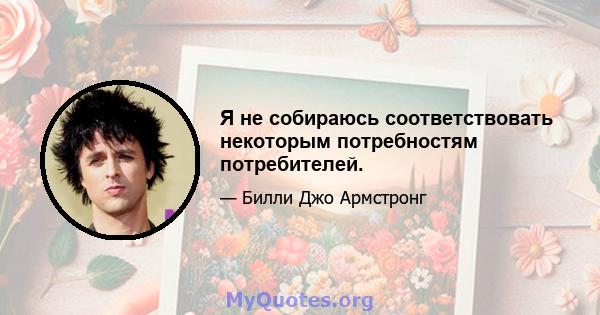 Я не собираюсь соответствовать некоторым потребностям потребителей.