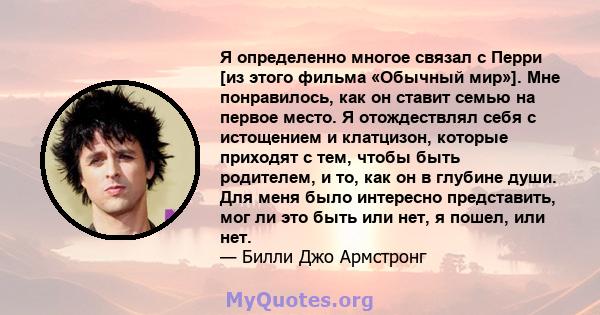 Я определенно многое связал с Перри [из этого фильма «Обычный мир»]. Мне понравилось, как он ставит семью на первое место. Я отождествлял себя с истощением и клатцизон, которые приходят с тем, чтобы быть родителем, и