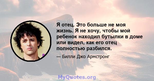 Я отец. Это больше не моя жизнь. Я не хочу, чтобы мой ребенок находил бутылки в доме или видел, как его отец полностью разбился.