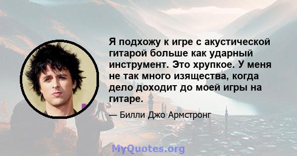 Я подхожу к игре с акустической гитарой больше как ударный инструмент. Это хрупкое. У меня не так много изящества, когда дело доходит до моей игры на гитаре.