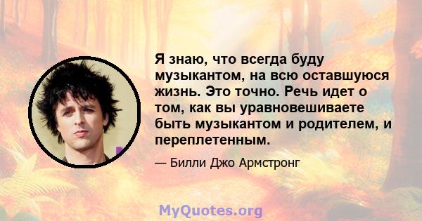 Я знаю, что всегда буду музыкантом, на всю оставшуюся жизнь. Это точно. Речь идет о том, как вы уравновешиваете быть музыкантом и родителем, и переплетенным.