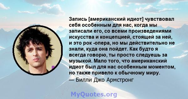 Запись [американский идиот] чувствовал себя особенным для нас, когда мы записали его, со всеми произведениями искусства и концепцией, стоящей за ней, и это рок -опера, но мы действительно не знали, куда она пойдет. Как