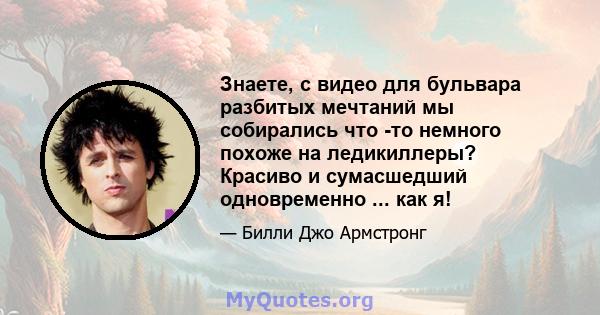 Знаете, с видео для бульвара разбитых мечтаний мы собирались что -то немного похоже на ледикиллеры? Красиво и сумасшедший одновременно ... как я!