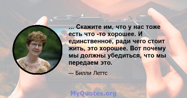 ... Скажите им, что у нас тоже есть что -то хорошее. И единственное, ради чего стоит жить, это хорошее. Вот почему мы должны убедиться, что мы передаем это.