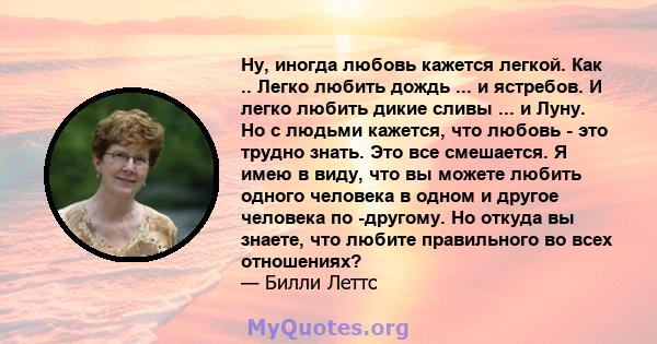 Ну, иногда любовь кажется легкой. Как .. Легко любить дождь ... и ястребов. И легко любить дикие сливы ... и Луну. Но с людьми кажется, что любовь - это трудно знать. Это все смешается. Я имею в виду, что вы можете