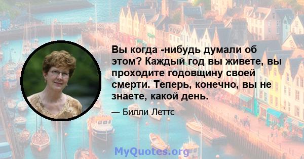 Вы когда -нибудь думали об этом? Каждый год вы живете, вы проходите годовщину своей смерти. Теперь, конечно, вы не знаете, какой день.