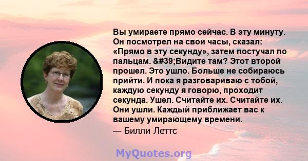 Вы умираете прямо сейчас. В эту минуту. Он посмотрел на свои часы, сказал: «Прямо в эту секунду», затем постучал по пальцам. 'Видите там? Этот второй прошел. Это ушло. Больше не собираюсь прийти. И пока я