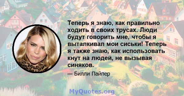 Теперь я знаю, как правильно ходить в своих трусах. Люди будут говорить мне, чтобы я выталкивал мои сиськи! Теперь я также знаю, как использовать кнут на людей, не вызывая синяков.