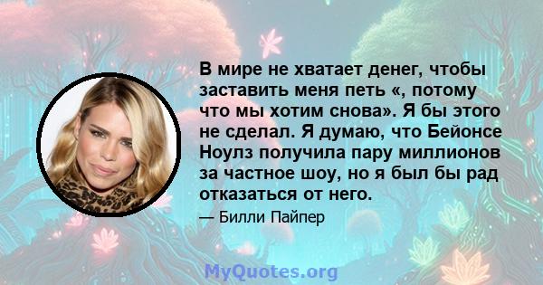 В мире не хватает денег, чтобы заставить меня петь «, потому что мы хотим снова». Я бы этого не сделал. Я думаю, что Бейонсе Ноулз получила пару миллионов за частное шоу, но я был бы рад отказаться от него.