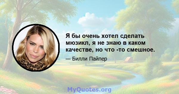 Я бы очень хотел сделать мюзикл, я не знаю в каком качестве, но что -то смешное.